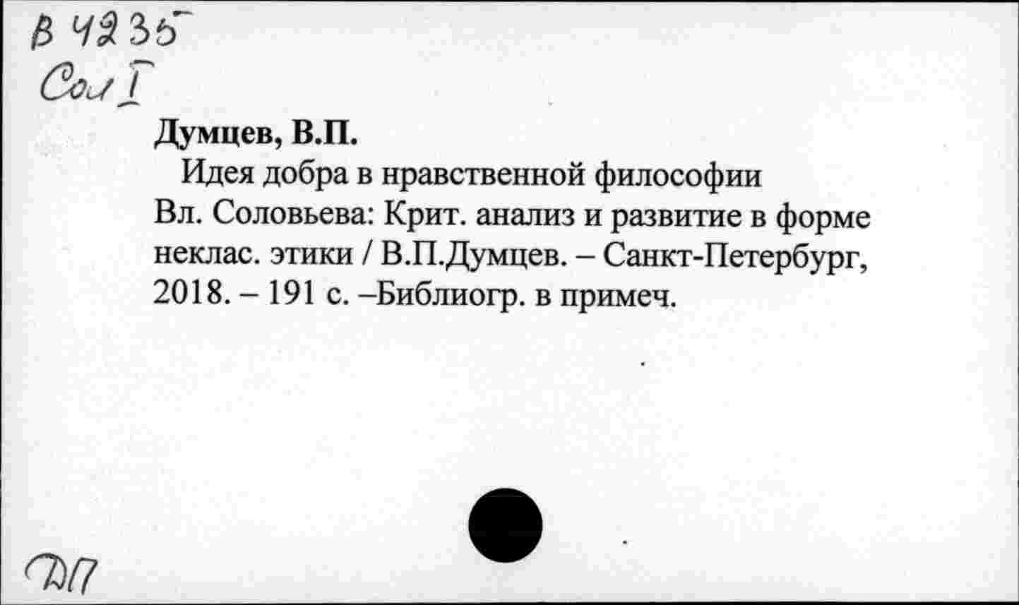 ﻿/5 Ч$Ъь
Думцев, В.П.
Идея добра в нравственной философии
Вл. Соловьева: Крит, анализ и развитие в форме неклас. этики / В.П.Думцев. - Санкт-Петербург, 2018.-191 с. -Библиогр. в примеч.
О>/7